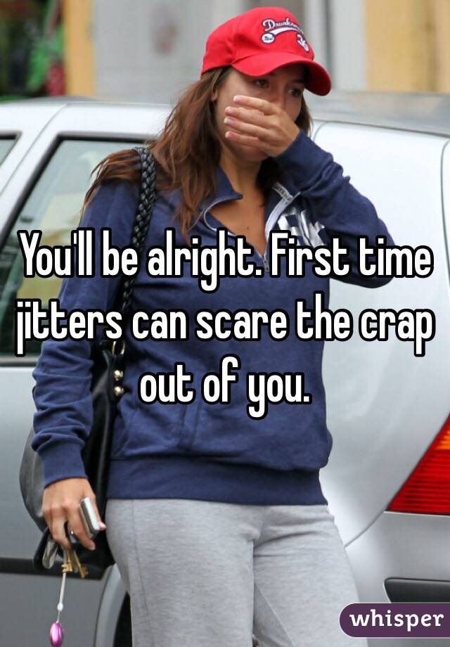 You'll be alright. First time jitters can scare the crap out of you. 