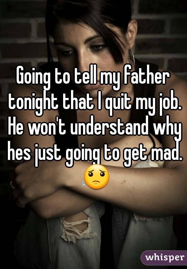 Going to tell my father tonight that I quit my job. He won't understand why hes just going to get mad. 😟