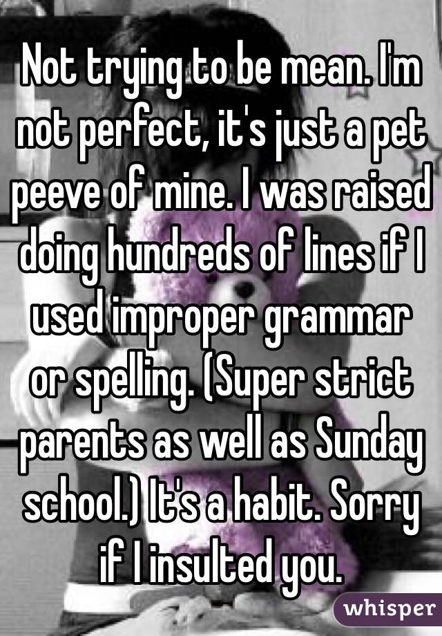 Not trying to be mean. I'm not perfect, it's just a pet peeve of mine. I was raised doing hundreds of lines if I used improper grammar or spelling. (Super strict parents as well as Sunday school.) It's a habit. Sorry if I insulted you. 