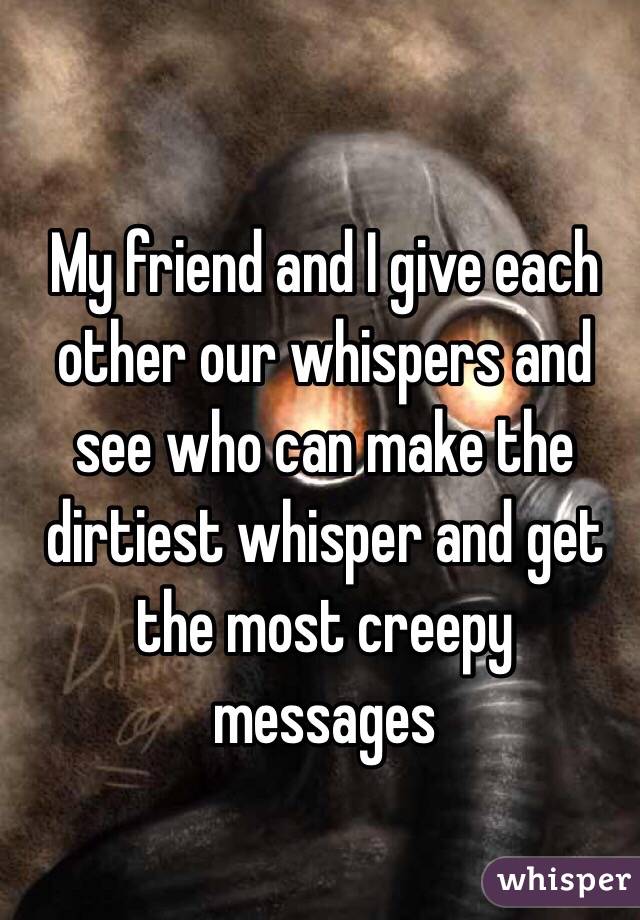 My friend and I give each other our whispers and see who can make the dirtiest whisper and get the most creepy messages