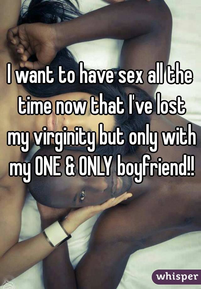 I want to have sex all the time now that I've lost my virginity but only with my ONE & ONLY boyfriend!! 