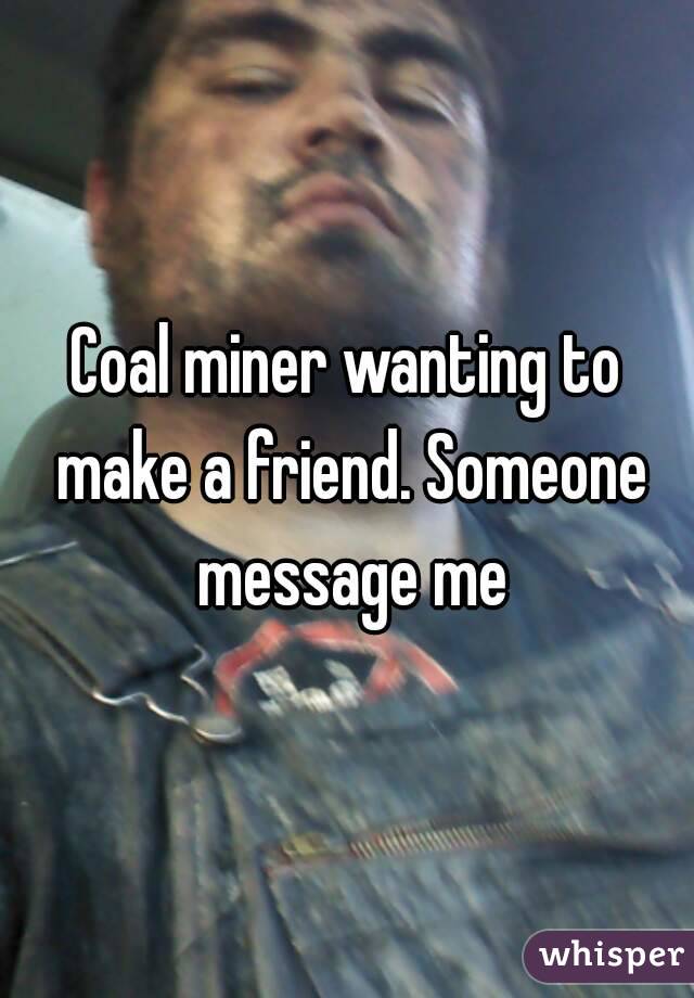 Coal miner wanting to make a friend. Someone message me