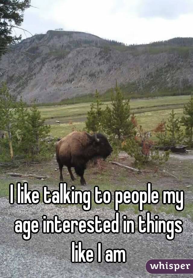 I like talking to people my age interested in things like I am