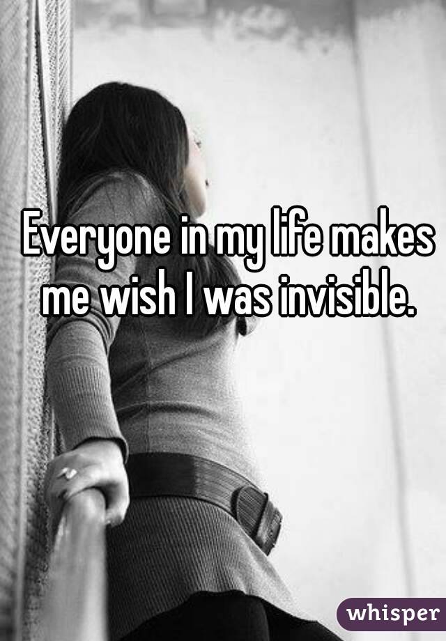 Everyone in my life makes me wish I was invisible. 