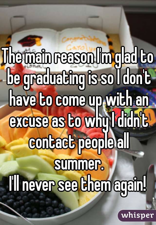 The main reason I'm glad to be graduating is so I don't have to come up with an excuse as to why I didn't contact people all summer.
I'll never see them again!