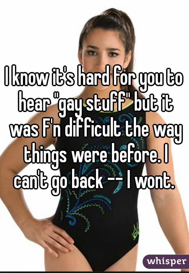 I know it's hard for you to hear "gay stuff" but it was F'n difficult the way things were before. I can't go back -- I wont. 