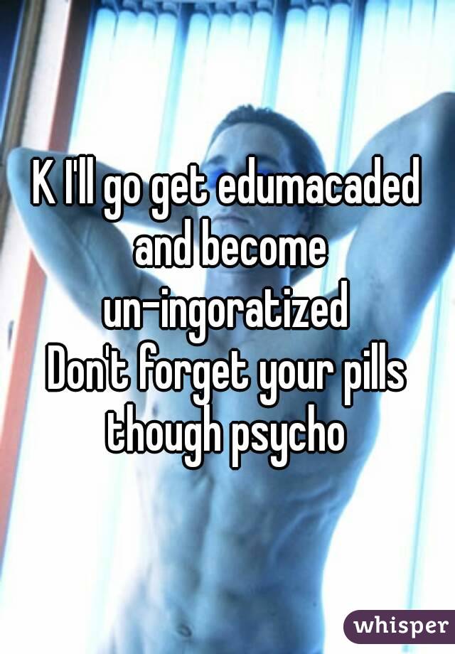 K I'll go get edumacaded and become un-ingoratized 
Don't forget your pills though psycho 
