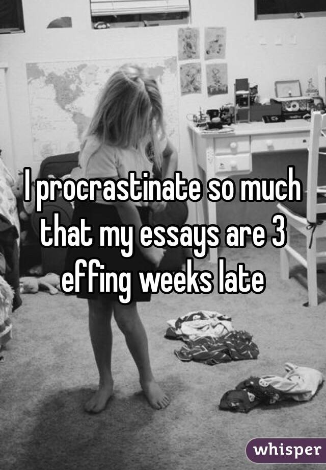 I procrastinate so much that my essays are 3 effing weeks late 
