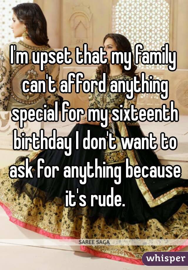 I'm upset that my family can't afford anything special for my sixteenth birthday I don't want to ask for anything because it's rude.