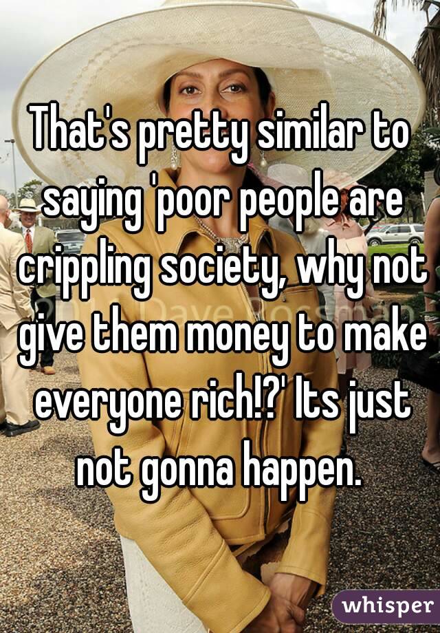 That's pretty similar to saying 'poor people are crippling society, why not give them money to make everyone rich!?' Its just not gonna happen. 