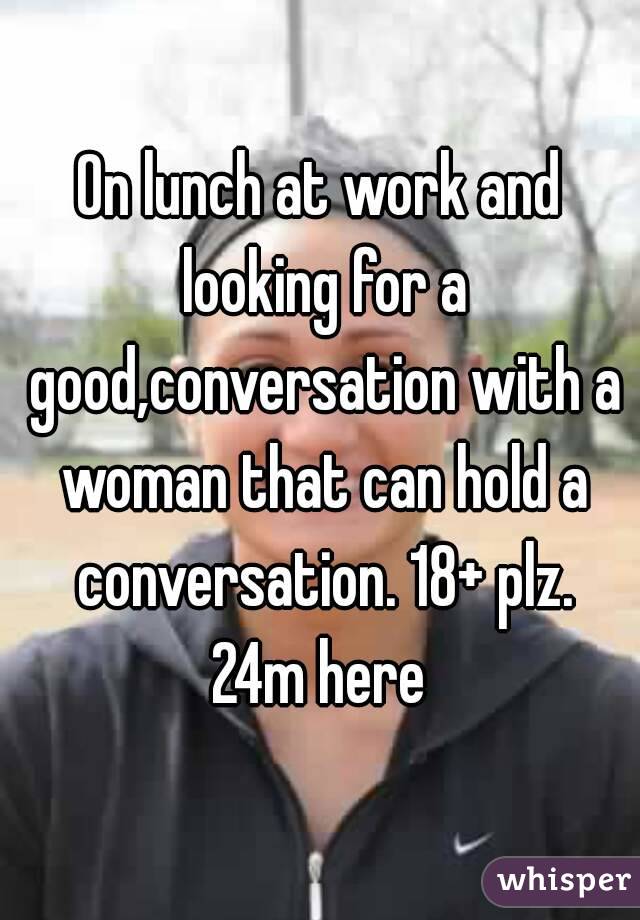 On lunch at work and looking for a good,conversation with a woman that can hold a conversation. 18+ plz. 24m here 