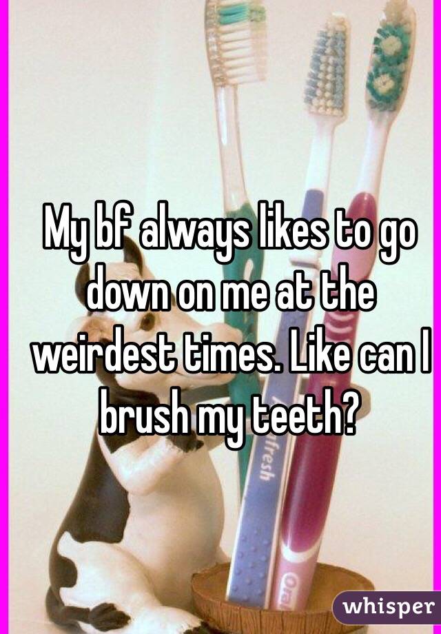 My bf always likes to go down on me at the weirdest times. Like can I brush my teeth?