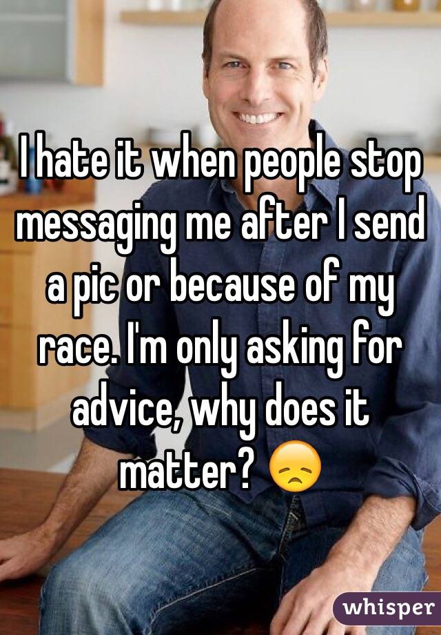 I hate it when people stop messaging me after I send a pic or because of my race. I'm only asking for advice, why does it matter? 😞