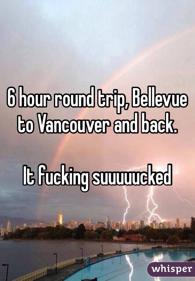 6 hour round trip, Bellevue to Vancouver and back.

It fucking suuuuucked 
