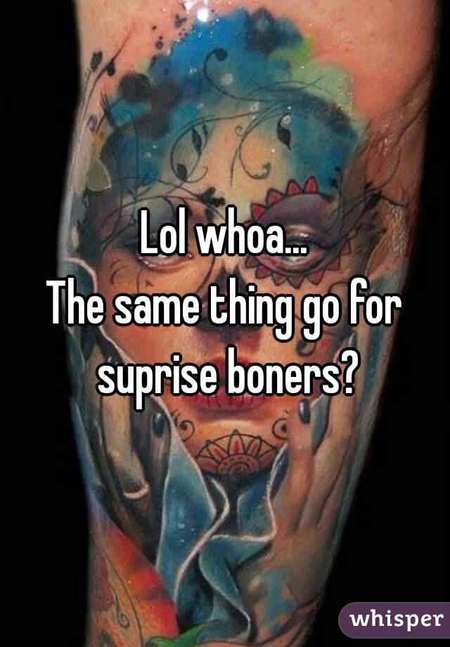 Lol whoa...
The same thing go for suprise boners?