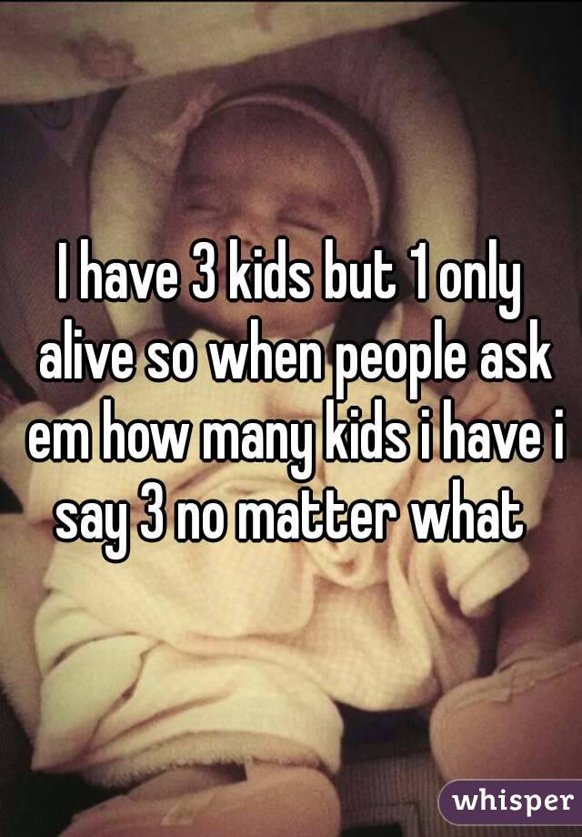 I have 3 kids but 1 only alive so when people ask em how many kids i have i say 3 no matter what 