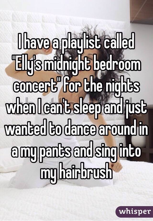 I have a playlist called "Elly's midnight bedroom concert" for the nights when I can't sleep and just wanted to dance around in a my pants and sing into my hairbrush 