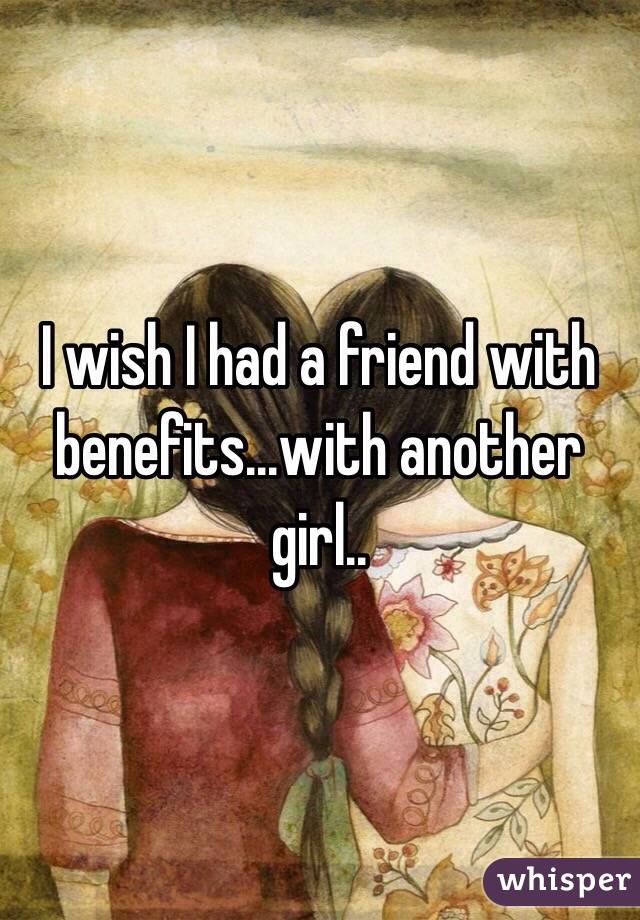 I wish I had a friend with benefits...with another girl..