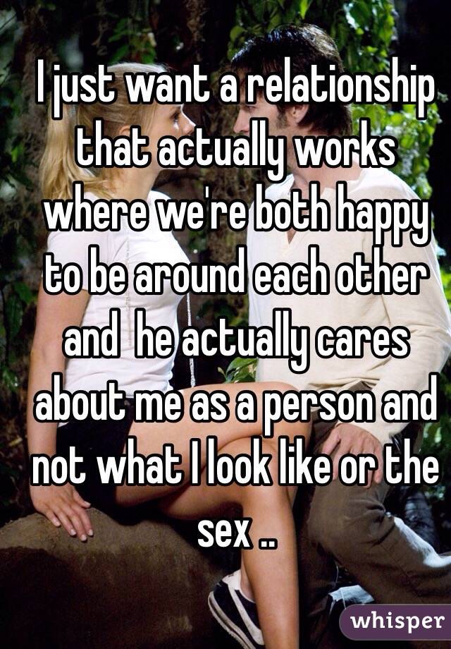 I just want a relationship that actually works where we're both happy to be around each other and  he actually cares about me as a person and not what I look like or the sex .. 