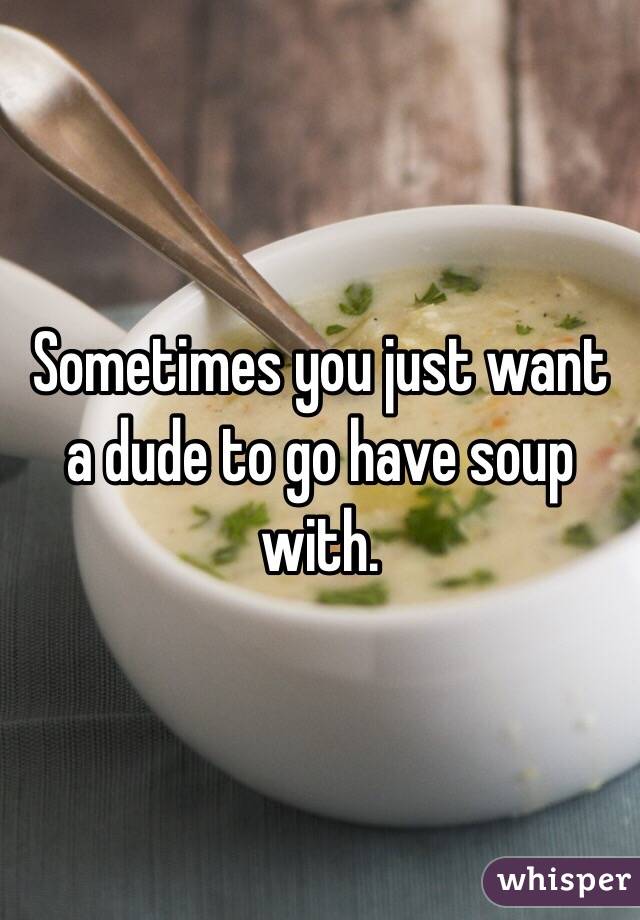 Sometimes you just want a dude to go have soup with.
