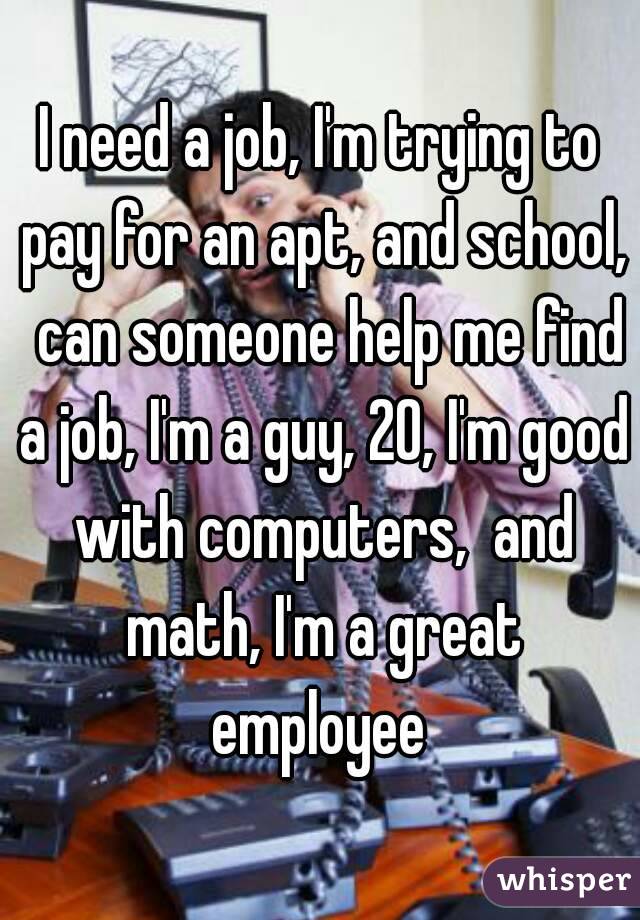 I need a job, I'm trying to pay for an apt, and school,  can someone help me find a job, I'm a guy, 20, I'm good with computers,  and math, I'm a great employee 