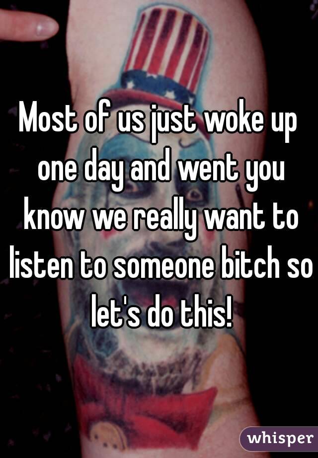 Most of us just woke up one day and went you know we really want to listen to someone bitch so let's do this!
