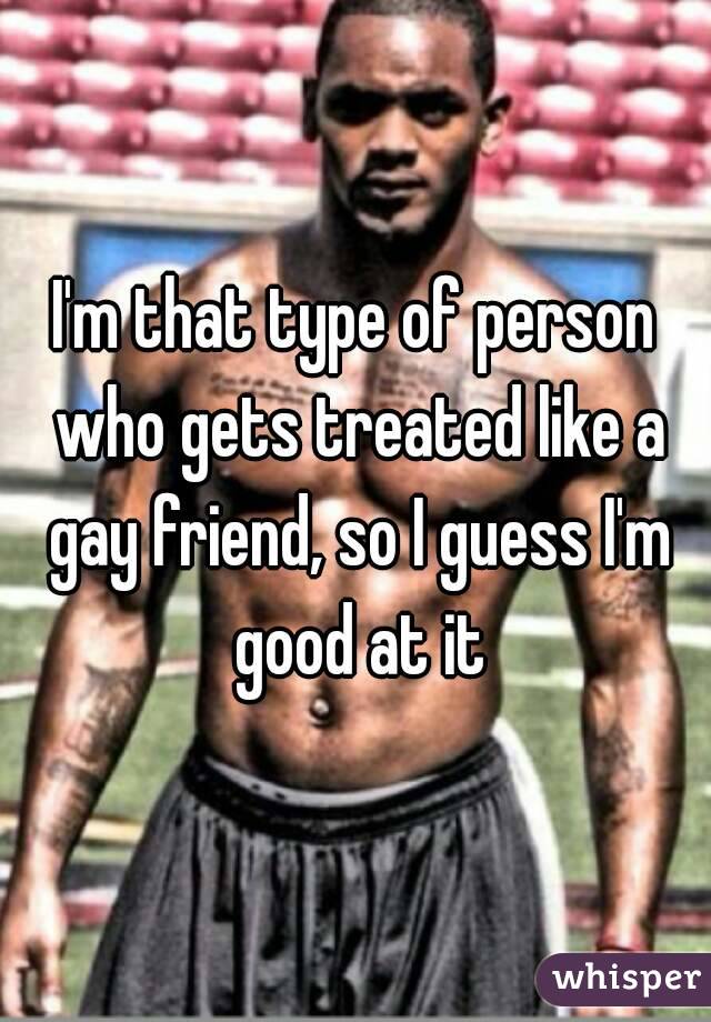 I'm that type of person who gets treated like a gay friend, so I guess I'm good at it