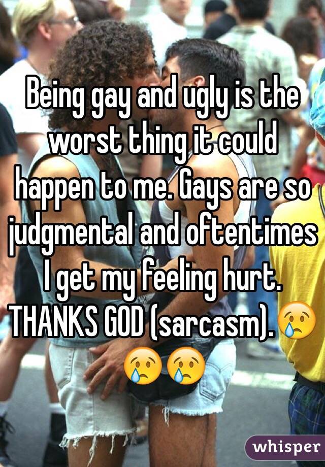 Being gay and ugly is the worst thing it could happen to me. Gays are so judgmental and oftentimes I get my feeling hurt. THANKS GOD (sarcasm).😢😢😢 