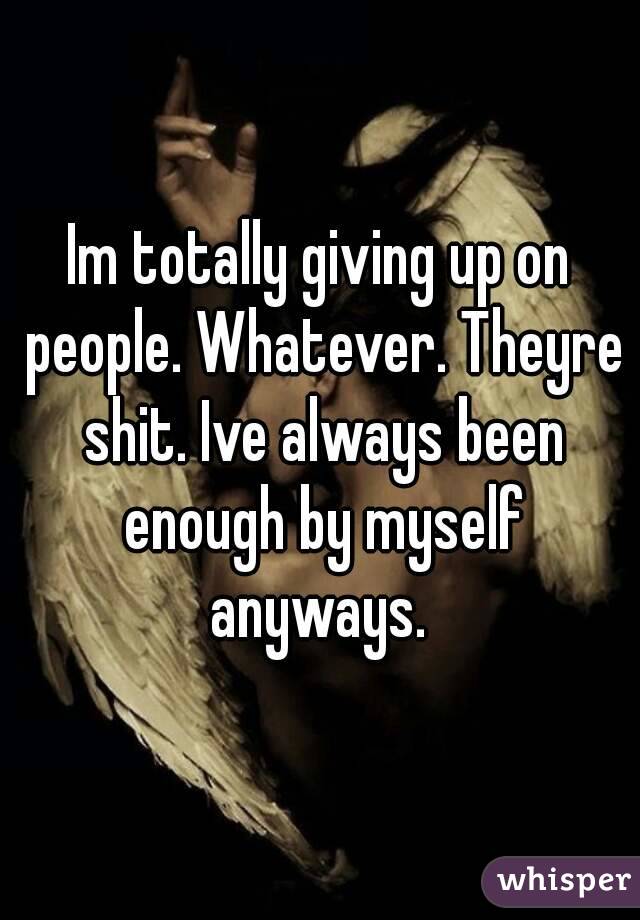Im totally giving up on people. Whatever. Theyre shit. Ive always been enough by myself anyways. 