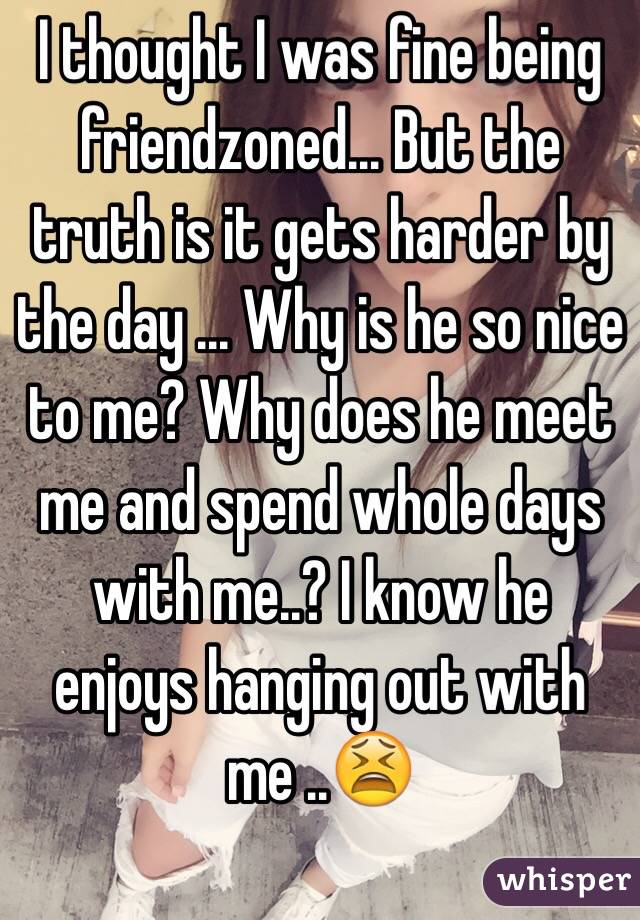 I thought I was fine being friendzoned... But the truth is it gets harder by the day ... Why is he so nice to me? Why does he meet me and spend whole days with me..? I know he enjoys hanging out with me ..😫