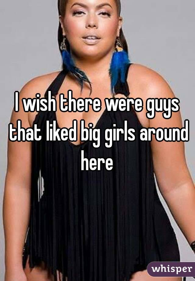 I wish there were guys that liked big girls around here 