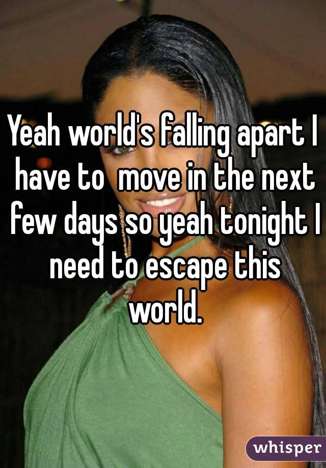 Yeah world's falling apart I have to  move in the next few days so yeah tonight I need to escape this world.