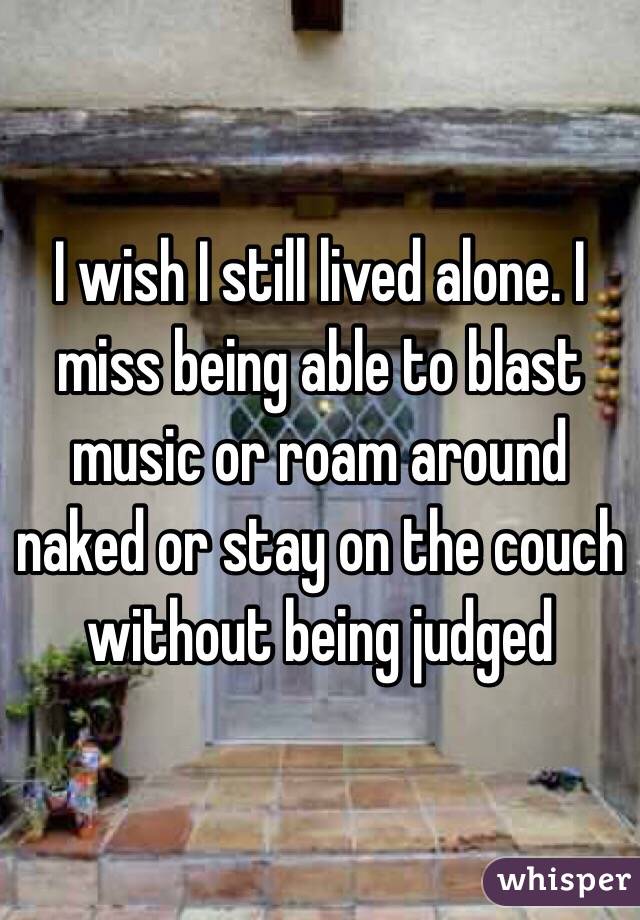 I wish I still lived alone. I miss being able to blast music or roam around naked or stay on the couch without being judged 