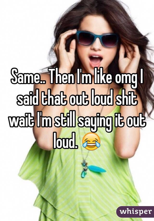 Same.. Then I'm like omg I said that out loud shit wait I'm still saying it out loud. 😂