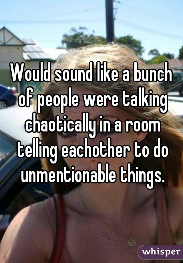 Would sound like a bunch of people were talking chaotically in a room telling eachother to do unmentionable things.