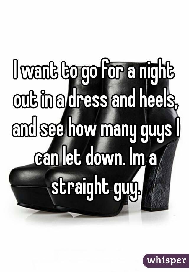 I want to go for a night out in a dress and heels, and see how many guys I can let down. Im a straight guy.