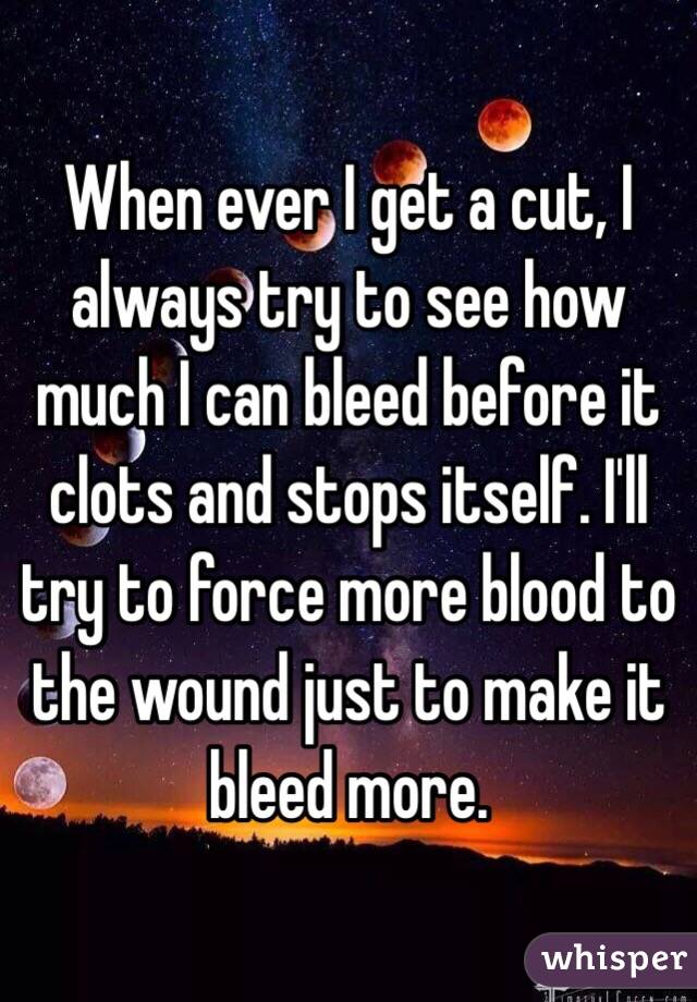 When ever I get a cut, I always try to see how much I can bleed before it clots and stops itself. I'll try to force more blood to the wound just to make it bleed more. 
