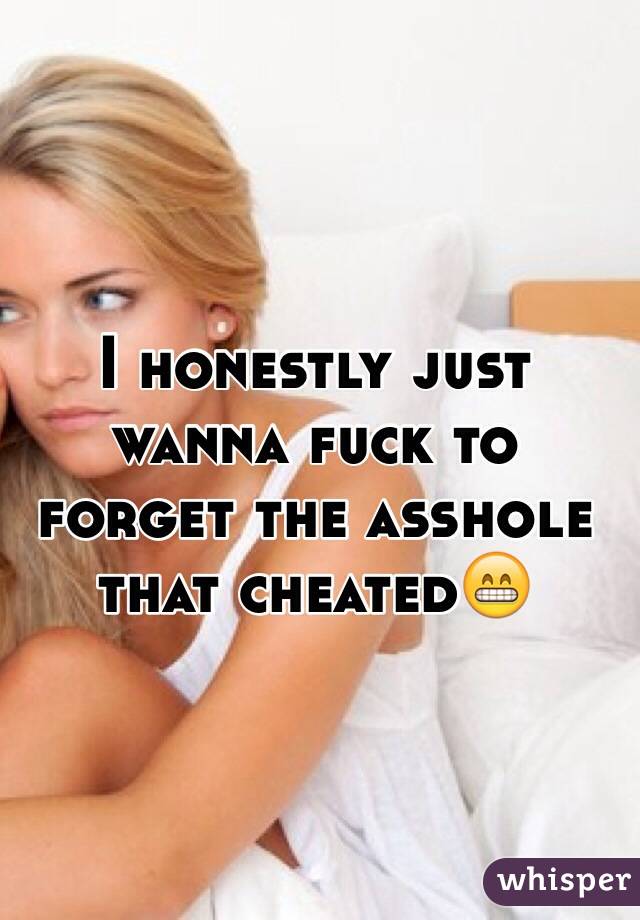 I honestly just wanna fuck to forget the asshole that cheated😁 