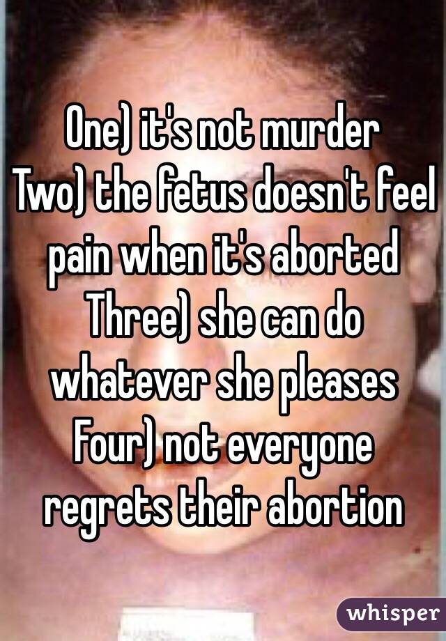 One) it's not murder
Two) the fetus doesn't feel pain when it's aborted
Three) she can do whatever she pleases
Four) not everyone regrets their abortion