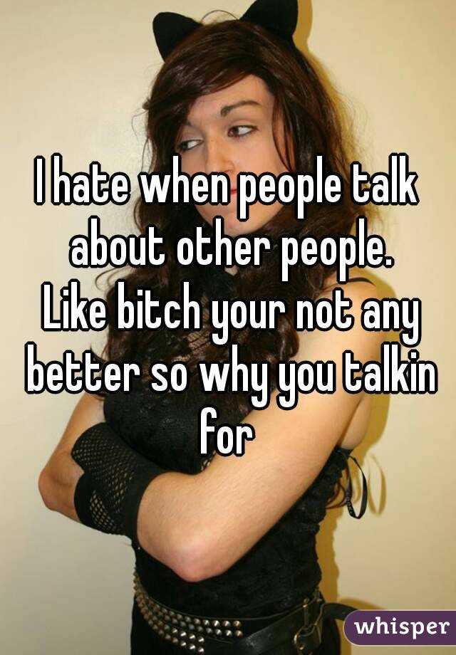 I hate when people talk about other people.
 Like bitch your not any better so why you talkin for 