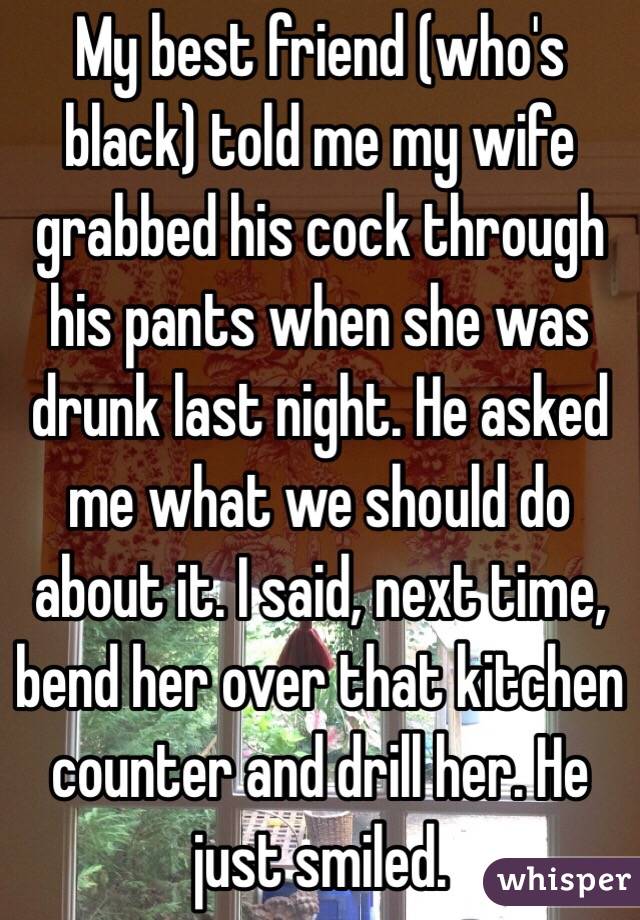 My best friend (who's black) told me my wife grabbed his cock through his pants when she was drunk last night. He asked me what we should do about it. I said, next time, bend her over that kitchen counter and drill her. He just smiled. 