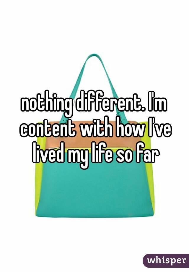 nothing different. I'm content with how I've lived my life so far