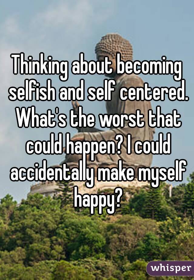 Thinking about becoming selfish and self centered. What's the worst that could happen? I could accidentally make myself happy?