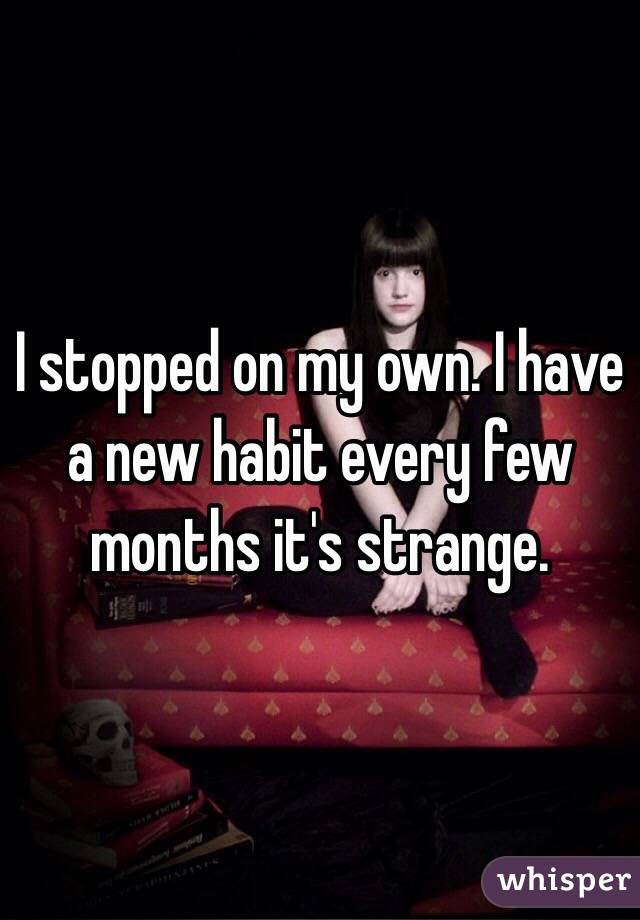 I stopped on my own. I have a new habit every few months it's strange.