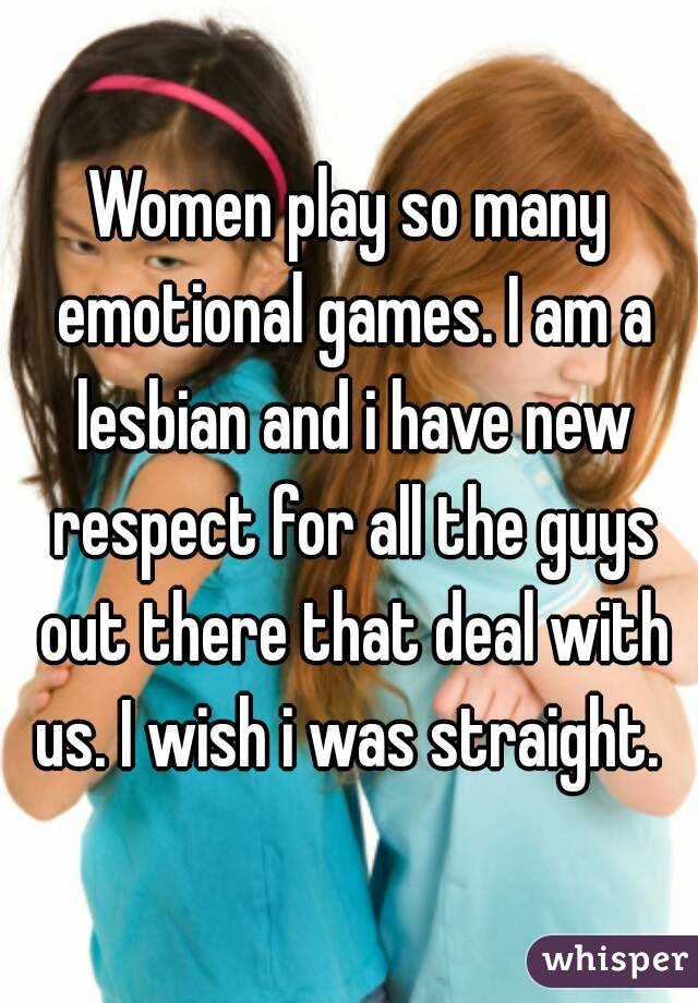 Women play so many emotional games. I am a lesbian and i have new respect for all the guys out there that deal with us. I wish i was straight. 