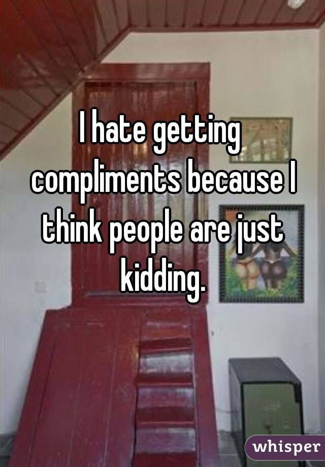 I hate getting compliments because I think people are just kidding.