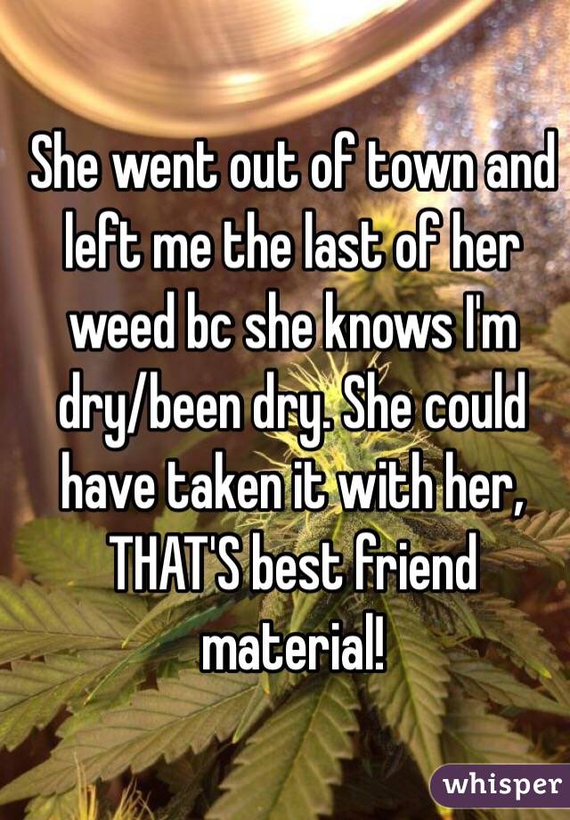 She went out of town and left me the last of her weed bc she knows I'm dry/been dry. She could have taken it with her, THAT'S best friend material! 