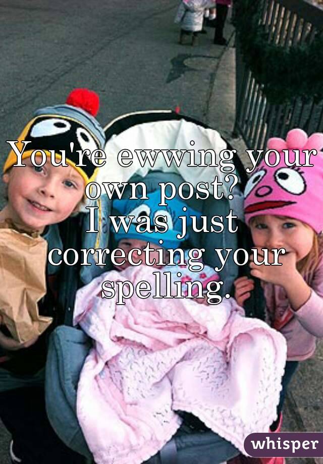You're ewwing your own post? 
I was just correcting your spelling.