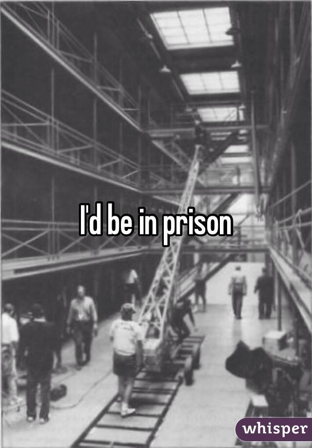 I'd be in prison 