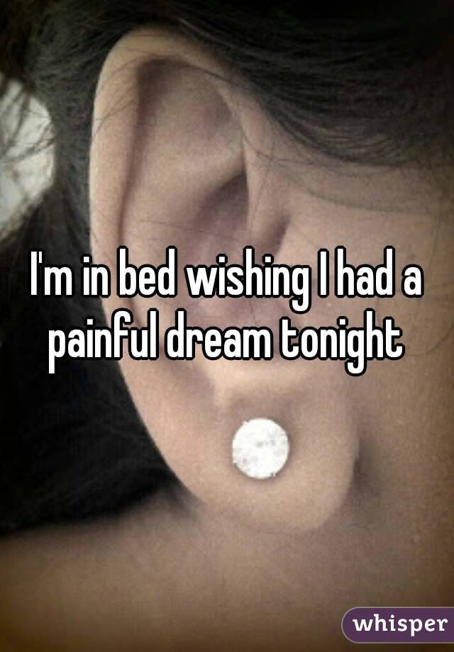 I'm in bed wishing I had a painful dream tonight 